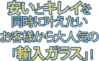 安いとキレイを同時にかなえたい お客様から大人気の「輸入ガラス」